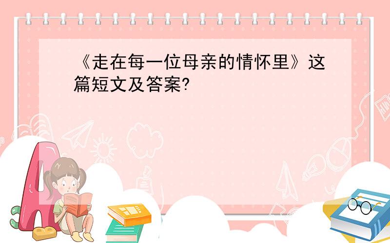 《走在每一位母亲的情怀里》这篇短文及答案?