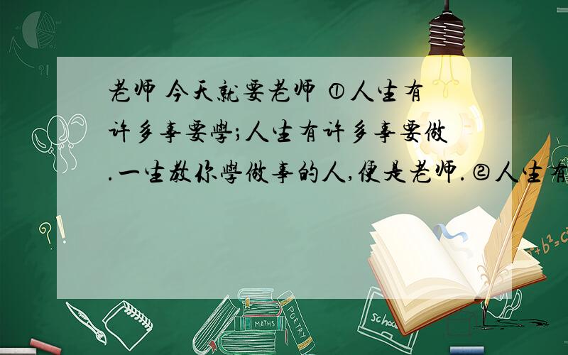 老师 今天就要老师 ①人生有许多事要学；人生有许多事要做.一生教你学做事的人,便是老师.②人生有许多难做的事,而最难做的事是做人.在这世上首先教你做人的人,便是老师.③人生有许多