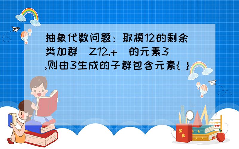 抽象代数问题：取模12的剩余类加群(Z12,+)的元素3,则由3生成的子群包含元素{ }