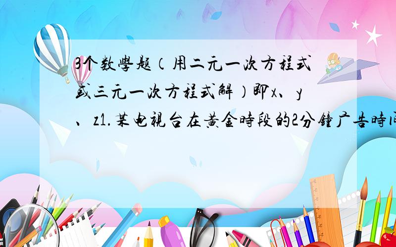 3个数学题（用二元一次方程式或三元一次方程式解）即x、y、z1.某电视台在黄金时段的2分钟广告时间内计划插播长度分别为15秒和30秒的两种广告,若要求每种广告播放不少于2次,求两种广告