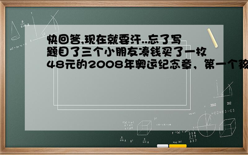 快回答,现在就要汗..忘了写题目了三个小朋友凑钱买了一枚48元的2008年奥运纪念章，第一个孩子付的钱是其他孩子付的总数的七分之一，第二个孩子的钱是其他孩子付的总数的三分之一，第