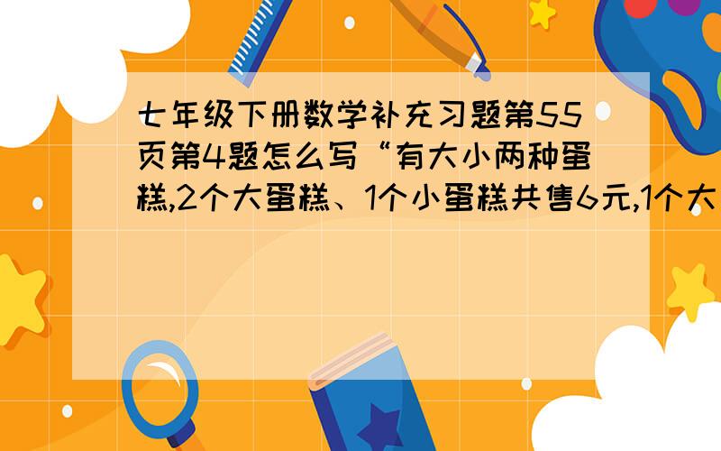 七年级下册数学补充习题第55页第4题怎么写“有大小两种蛋糕,2个大蛋糕、1个小蛋糕共售6元,1个大蛋糕、2个小蛋糕共售4.5元.每个大、小蛋糕的售价各是多少元?