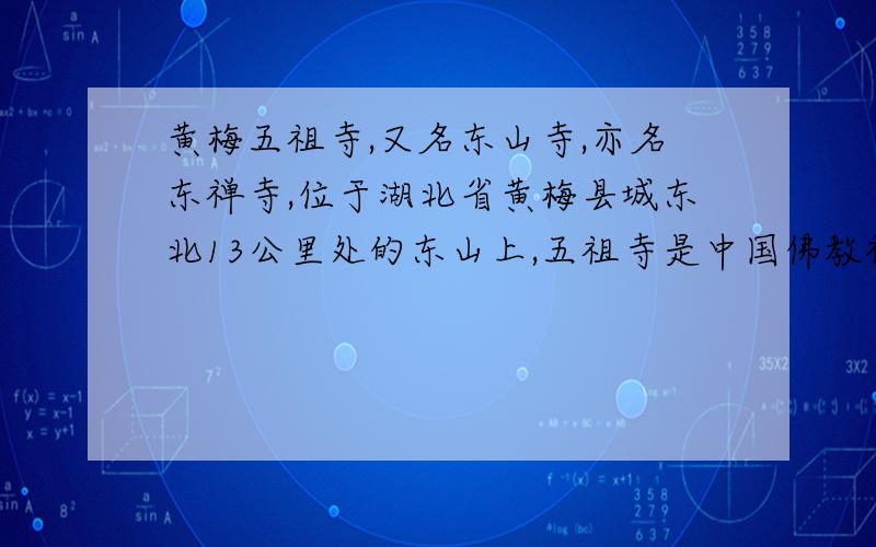 黄梅五祖寺,又名东山寺,亦名东禅寺,位于湖北省黄梅县城东北13公里处的东山上,五祖寺是中国佛教禅宗第五代禅师----弘忍大师的宏发道场,又是六祖慧能大师求法的遗体之地.黄梅四祖寺,位于