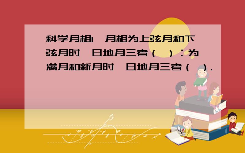 科学月相1、月相为上弦月和下弦月时,日地月三者（ ）；为满月和新月时,日地月三者（ ）.