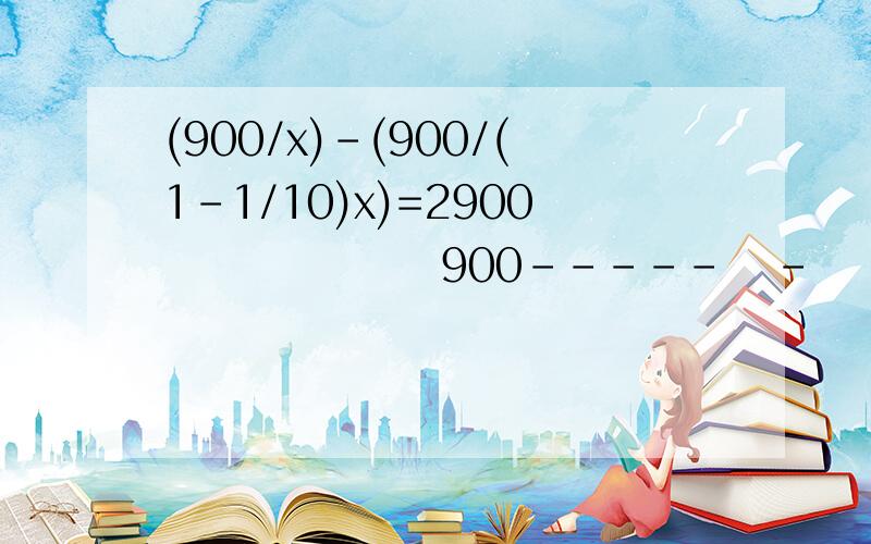 (900/x)-(900/(1-1/10)x)=2900                 900-----   -    ----------------------        = 2  x               （1-1/10）x求解方程,过程要详细.