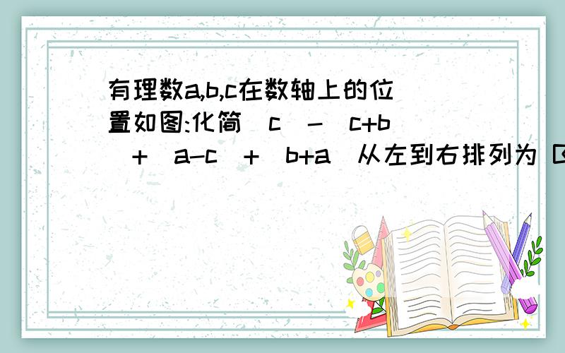 有理数a,b,c在数轴上的位置如图:化简|c|-|c+b|+|a-c|+|b+a|从左到右排列为 B C 0 A跟你说了是从左到右了。。B来好是C，C后面是原点，原点后面是A