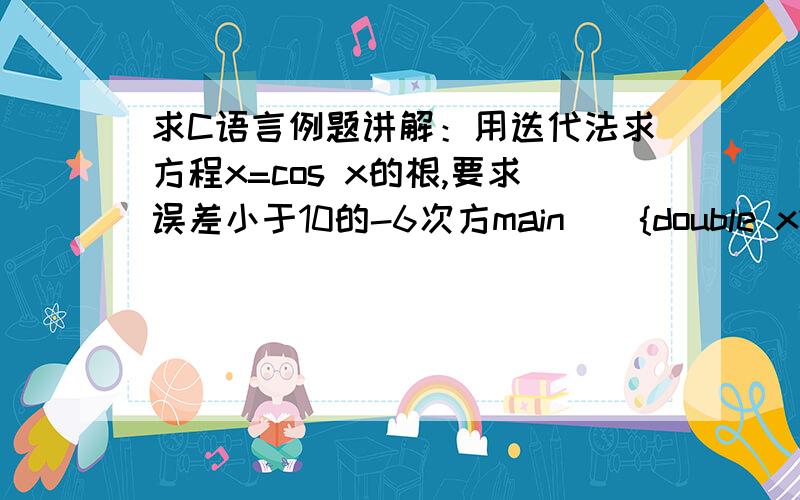 求C语言例题讲解：用迭代法求方程x=cos x的根,要求误差小于10的-6次方main(){double x1,x2;x1=0.0;x2=cos(x1);while(fabs(x2-x1)>le-6){x1=x2;x2=cos(x1);}printf(