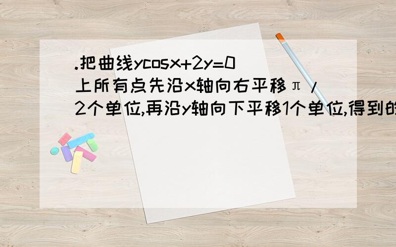 .把曲线ycosx+2y=0上所有点先沿x轴向右平移π/2个单位,再沿y轴向下平移1个单位,得到的曲线方程