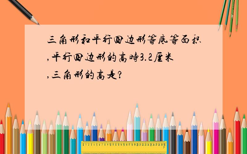 三角形和平行四边形等底等面积,平行四边形的高时3.2厘米,三角形的高是?