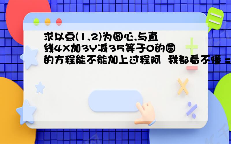 求以点(1,2)为圆心,与直线4X加3Y减35等于0的圆的方程能不能加上过程阿  我都看不懂 = =