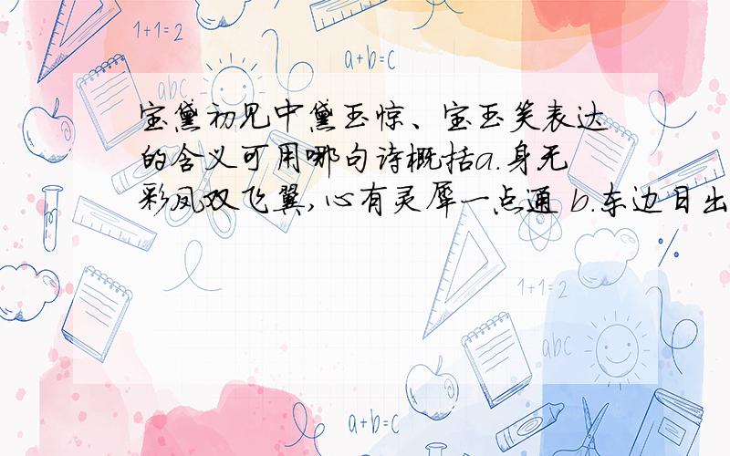 宝黛初见中黛玉惊、宝玉笑表达的含义可用哪句诗概括a.身无彩凤双飞翼,心有灵犀一点通 b.东边日出西边雨,道是无晴却有晴 c.同是天涯沦落人,相逢何必曾相识 d.无可奈何花落去,似曾相识燕