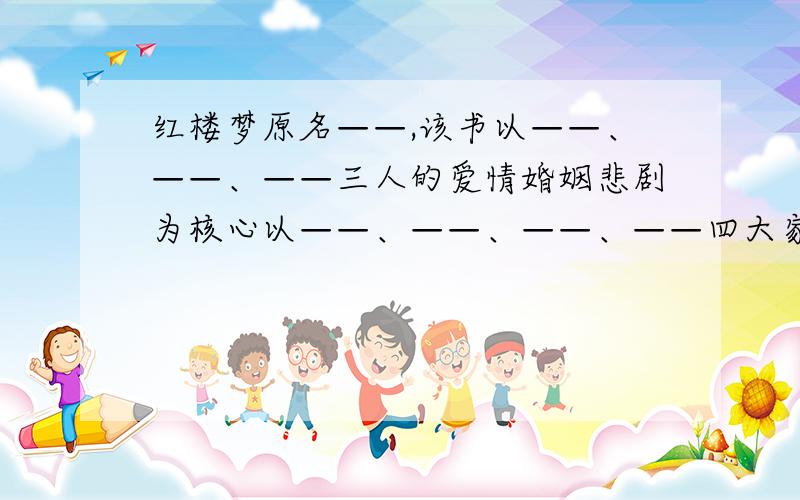 红楼梦原名——,该书以——、——、——三人的爱情婚姻悲剧为核心以——、——、——、——四大家族的兴衰史为轴线,浓缩了整个封建社会的时代内容.