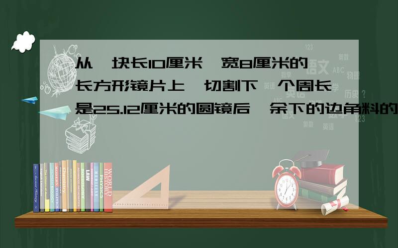 从一块长10厘米,宽8厘米的长方形镜片上,切割下一个周长是25.12厘米的圆镜后,余下的边角料的面积是多少