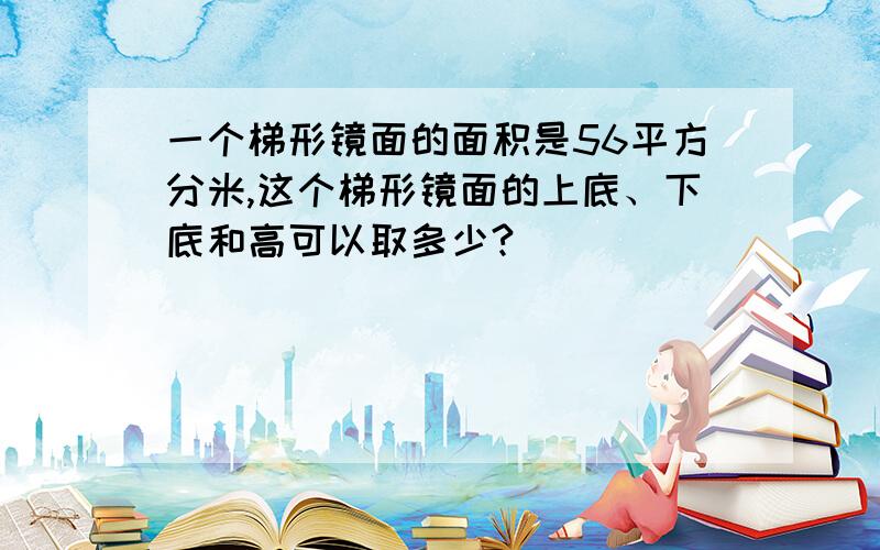 一个梯形镜面的面积是56平方分米,这个梯形镜面的上底、下底和高可以取多少?