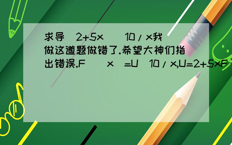 求导(2+5x)^10/x我做这道题做错了.希望大神们指出错误.F`(x)=U^10/x,U=2+5xF`(x)=((U^10)/x)`*(2+5x)`F`(x)=(50x(2+5x)^9-5(2+5x)^10)/x^2而正确答案是F`(x)=(50x(2+5x)^9-(2+5x)^10)/x^2我真心不了解为什么.求指出原因.不用