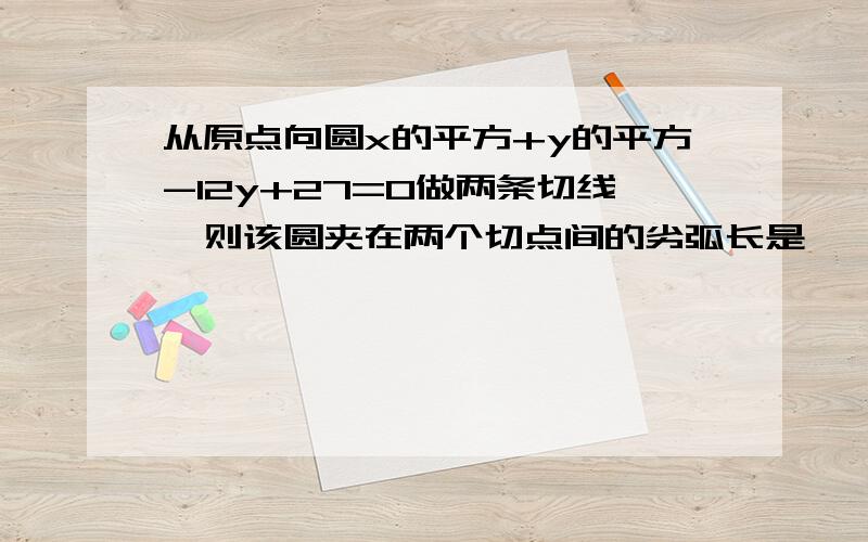 从原点向圆x的平方+y的平方-12y+27=0做两条切线,则该圆夹在两个切点间的劣弧长是