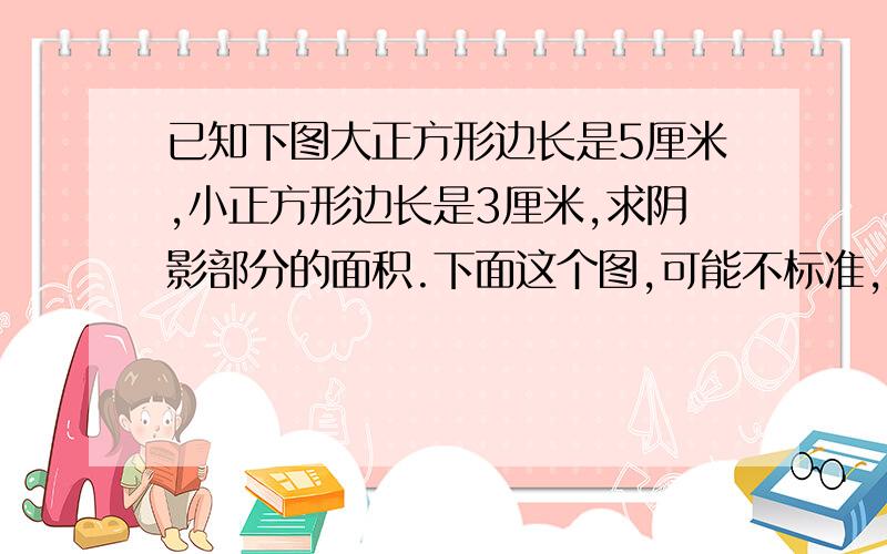 已知下图大正方形边长是5厘米,小正方形边长是3厘米,求阴影部分的面积.下面这个图,可能不标准,见谅!