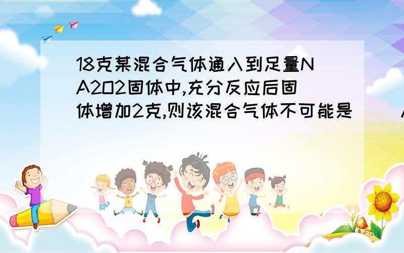 18克某混合气体通入到足量NA2O2固体中,充分反应后固体增加2克,则该混合气体不可能是（ ）A.H2O(g)和O2 B.CO和CO2 C.CO2和H2 D.O2,H2O和CO2另外,A选项中的(g)是什么意思