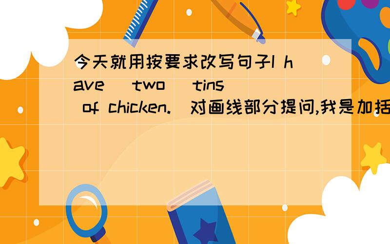 今天就用按要求改写句子I have (two) tins of chicken.(对画线部分提问,我是加括号的拉）以下一样______ ________ _______ of ______ chicken ______ you_______ May has (some eggs).________ ______ May __________ Jack can (draw a p