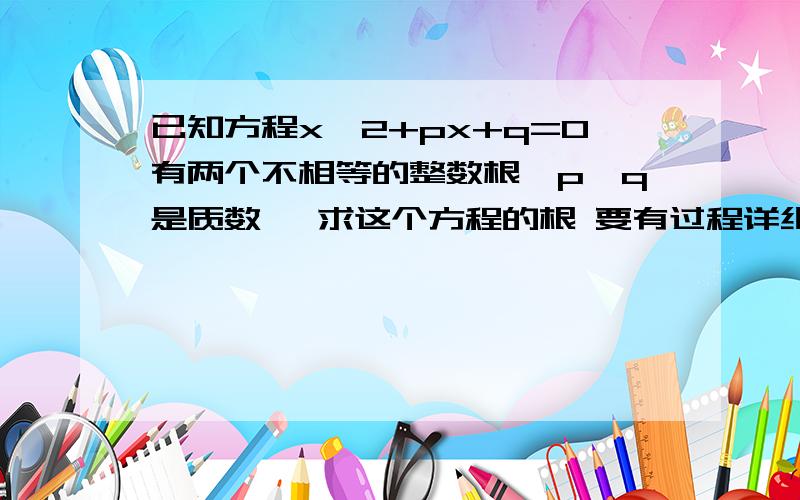 已知方程x^2+px+q=0有两个不相等的整数根,p,q是质数, 求这个方程的根 要有过程详细过程要求先求出p,q用列不定方程的方法解快点啊。。。。