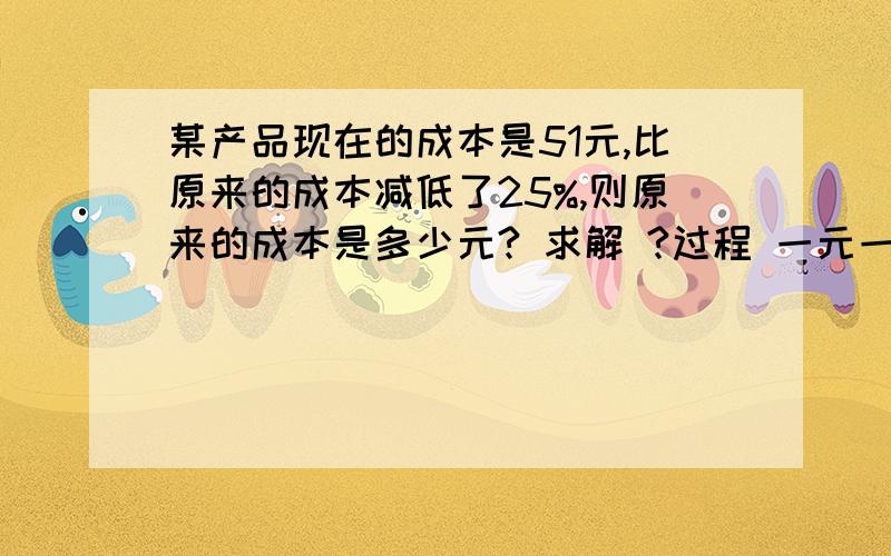 某产品现在的成本是51元,比原来的成本减低了25%,则原来的成本是多少元? 求解 ?过程 一元一次方程类型