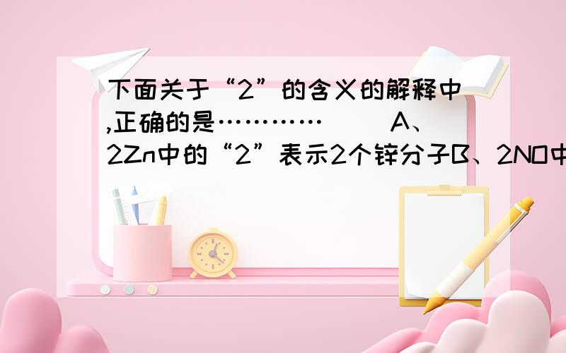 下面关于“2”的含义的解释中,正确的是…………（ ）A、2Zn中的“2”表示2个锌分子B、2NO中的“2”表示2个一氧化氮分子C、H2SO4中的“2”表示一个硫酸分子中含有两个氢元素D、O2中的“2”