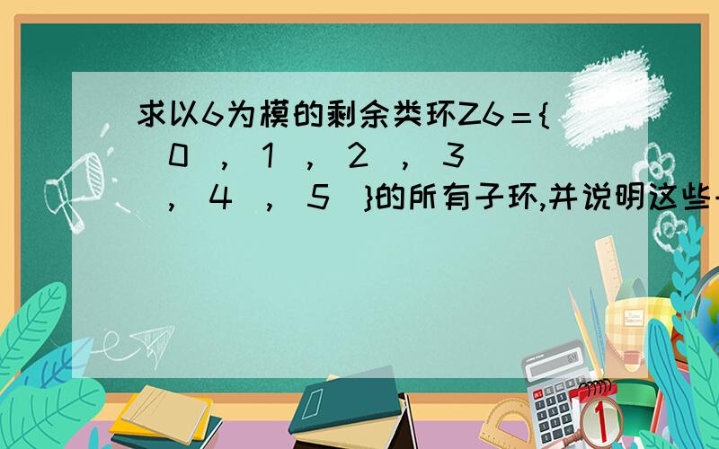 求以6为模的剩余类环Z6＝{［0］,［1］,［2］,［3］,［4］,［5］}的所有子环,并说明这些子环都是Z6的理想