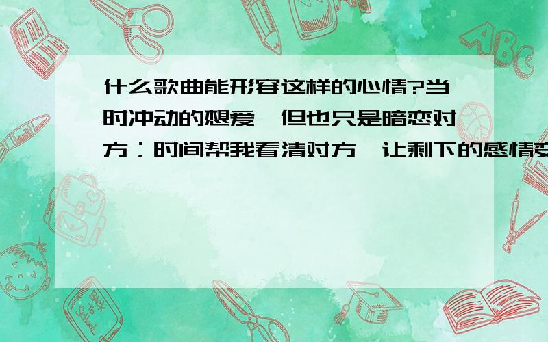 什么歌曲能形容这样的心情?当时冲动的想爱,但也只是暗恋对方；时间帮我看清对方,让剩下的感情变成纯粹的友谊.我不后悔没能爱你,因为就算只是朋友,我们依旧能温暖彼此.