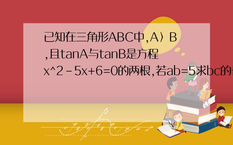 已知在三角形ABC中,A〉B,且tanA与tanB是方程x^2-5x+6=0的两根,若ab=5求bc的长如题,要详解,