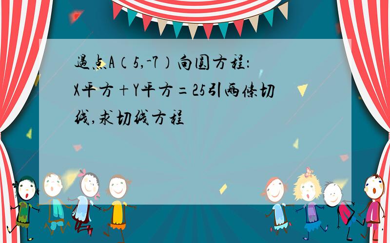 过点A（5,-7）向圆方程：X平方+Y平方=25引两条切线,求切线方程