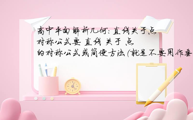 高中平面解析几何：直线关于点对称公式要 直线 关于 点 的对称公式或简便方法（就是不要用作垂线的方法）.