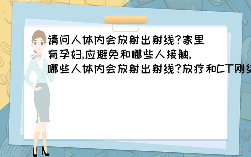 请问人体内会放射出射线?家里有孕妇,应避免和哪些人接触,哪些人体内会放射出射线?放疗和CT刚结束的病人体里会带里放出射线吗?