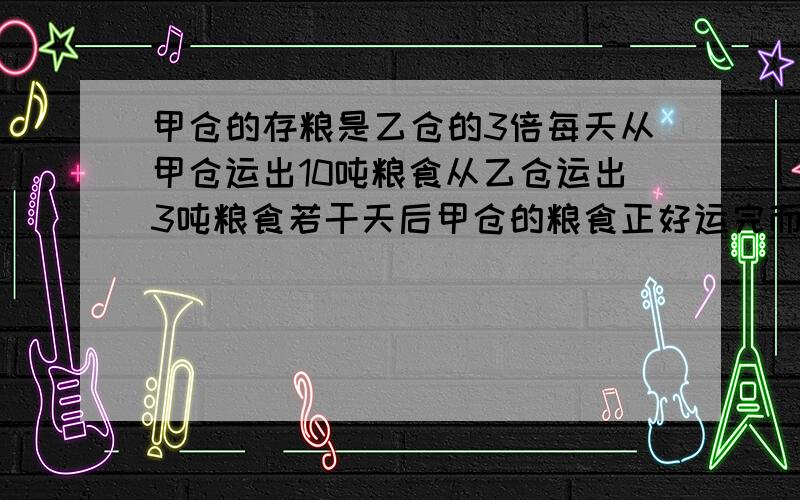 甲仓的存粮是乙仓的3倍每天从甲仓运出10吨粮食从乙仓运出3吨粮食若干天后甲仓的粮食正好运完而乙仓还剩粮接上面的,粮食8吨甲乙两仓原来各有粮食多少个