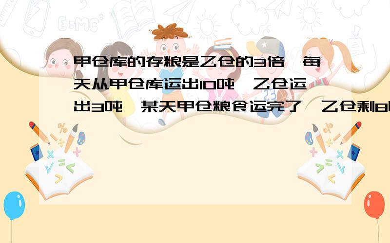 甲仓库的存粮是乙仓的3倍,每天从甲仓库运出10吨,乙仓运出3吨,某天甲仓粮食运完了,乙仓剩8吨.