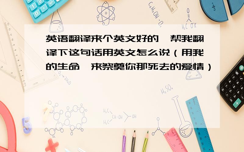 英语翻译来个英文好的,帮我翻译下这句话用英文怎么说（用我的生命,来祭奠你那死去的爱情）,