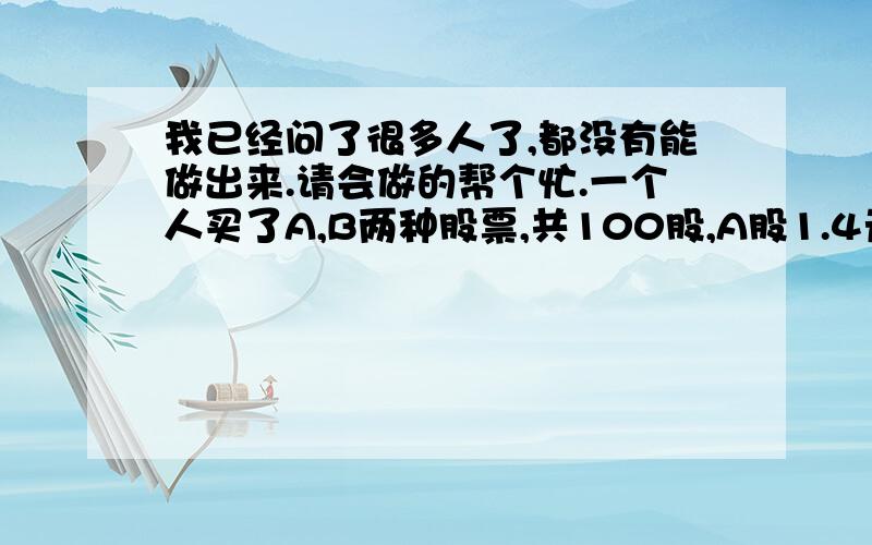 我已经问了很多人了,都没有能做出来.请会做的帮个忙.一个人买了A,B两种股票,共100股,A股1.4元\股,B股1.1元\股,后来全部卖出,亏了15元,问A,B股各是多少股?