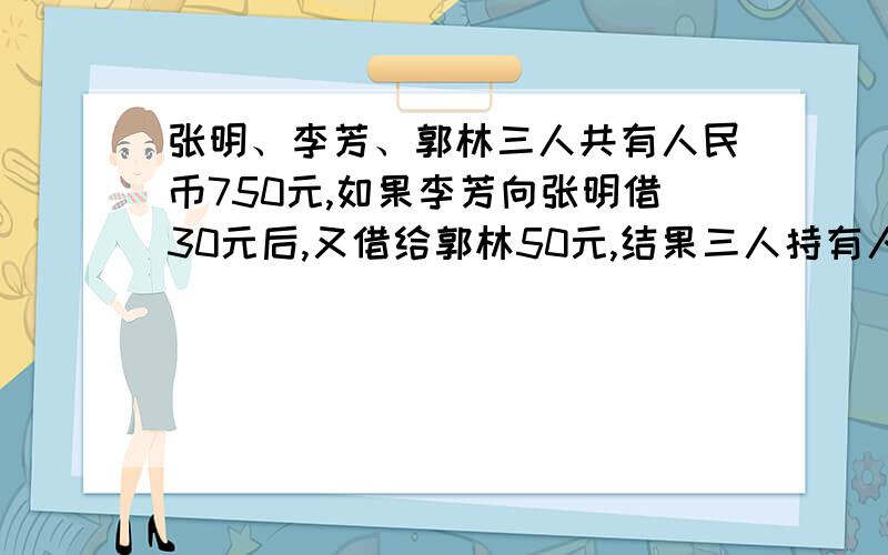 张明、李芳、郭林三人共有人民币750元,如果李芳向张明借30元后,又借给郭林50元,结果三人持有人民币相等.张明原有（ ）元,李芳原有（ ）元,郭林原有（ ）元.填数字每个字母代表一个数字.