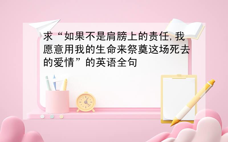 求“如果不是肩膀上的责任,我愿意用我的生命来祭奠这场死去的爱情”的英语全句