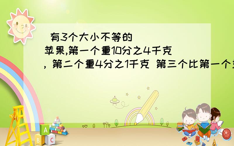  有3个大小不等的苹果,第一个重10分之4千克, 第二个重4分之1千克 第三个比第一个重8分之1克 第三个比第一个重8分之1千克 这三个苹果重多少千克?帮帮忙!急!