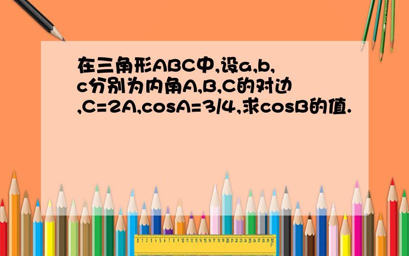 在三角形ABC中,设a,b,c分别为内角A,B,C的对边,C=2A,cosA=3/4,求cosB的值.