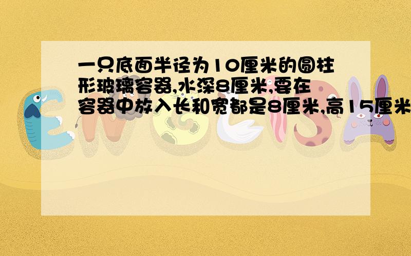 一只底面半径为10厘米的圆柱形玻璃容器,水深8厘米,要在容器中放入长和宽都是8厘米,高15厘米的一块长方体 ,如果把铁块横放在水里,水面上升多少厘米?谁能给我讲一下.