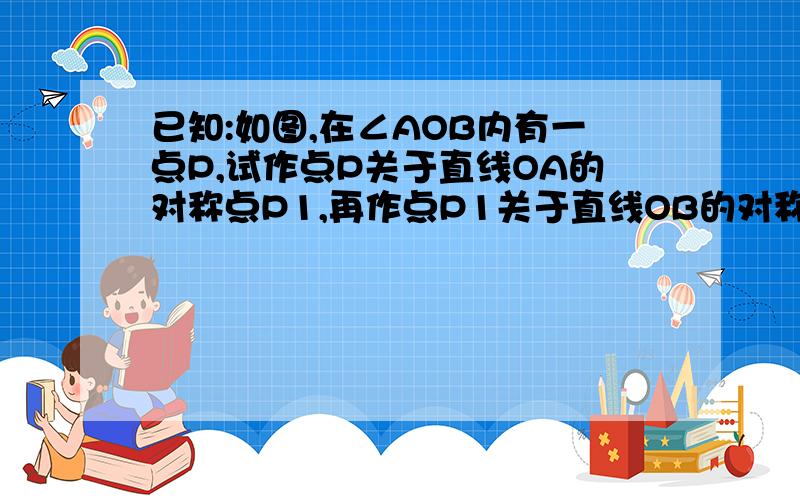 已知:如图,在∠AOB内有一点P,试作点P关于直线OA的对称点P1,再作点P1关于直线OB的对称点P2（1）探索∠POP2与∠AOB的大小关系；（2）若点P 在∠AOB的外部,或在∠AOB的一边上,上述结论还能成立吗?