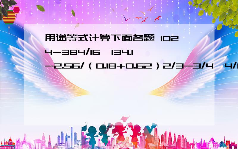 用递等式计算下面各题 1024-384/16*134.1-2.56/（0.18+0.62）2/3-3/4*4/11+1/3/3/73.14*43+7.2*31.4-150*0.314