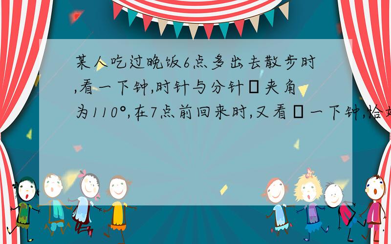 某人吃过晚饭6点多出去散步时,看一下钟,时针与分针旳夹角为110°,在7点前回来时,又看ろ一下钟,恰好时针与分针也成110°旳夹角,这人出去散步有多少时间?