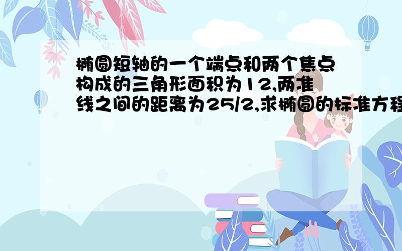 椭圆短轴的一个端点和两个焦点构成的三角形面积为12,两准线之间的距离为25/2,求椭圆的标准方程.（怎么样解方程组,是不是有两组解?）