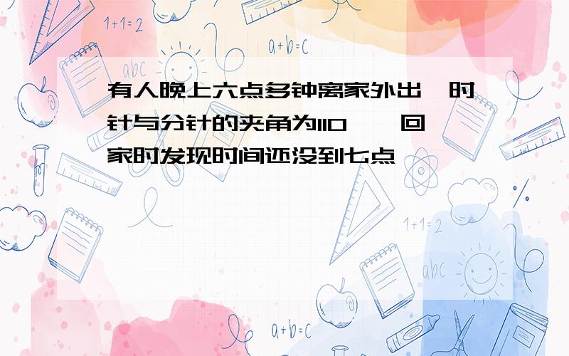 有人晚上六点多钟离家外出,时针与分针的夹角为110°,回家时发现时间还没到七点