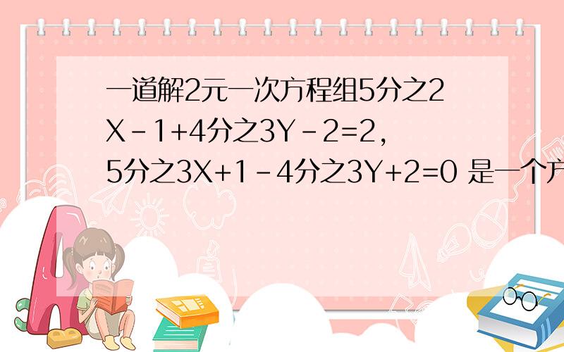 一道解2元一次方程组5分之2X-1+4分之3Y-2=2,5分之3X+1-4分之3Y+2=0 是一个方程组 .