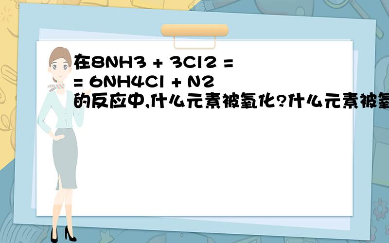 在8NH3 + 3Cl2 == 6NH4Cl + N2 的反应中,什么元素被氧化?什么元素被氧化?什么事氧化剂?什么事氧化产物?被氧化的氨与未被氧化的氨的物质的量之比为多少?