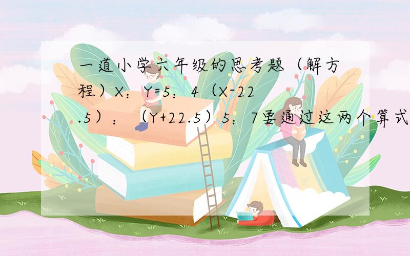 一道小学六年级的思考题（解方程）X：Y=5：4（X-22.5）：（Y+22.5）5：7要通过这两个算式解出X和Y.（要过程,详细的）