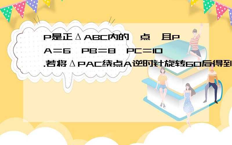 P是正ΔABC内的一点,且PA＝6,PB＝8,PC＝10.若将ΔPAC绕点A逆时针旋转60后得到ΔP′AB.求P到P′间的距离∠APB的度数20号早上交